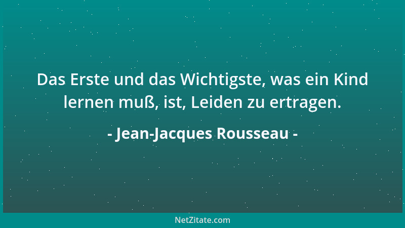Jean-Jacques Rousseau - Das Erste und das Wichtigste, was ein Kind lernen muß, ist, Leiden zu ertragen....