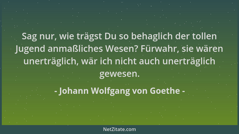 Johann Wolfgang von Goethe - Sag nur, wie trägst Du so behaglich der tollen Jugend anmaßliches Wesen? Fürwahr, sie wären un...