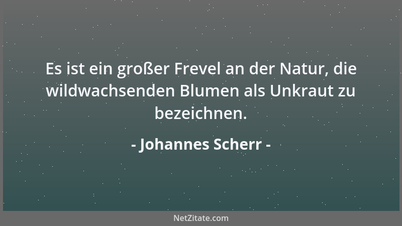 Johannes Scherr - Es ist ein großer Frevel an der Natur, die wildwachsenden Blumen als Unkraut zu bezeichnen....
