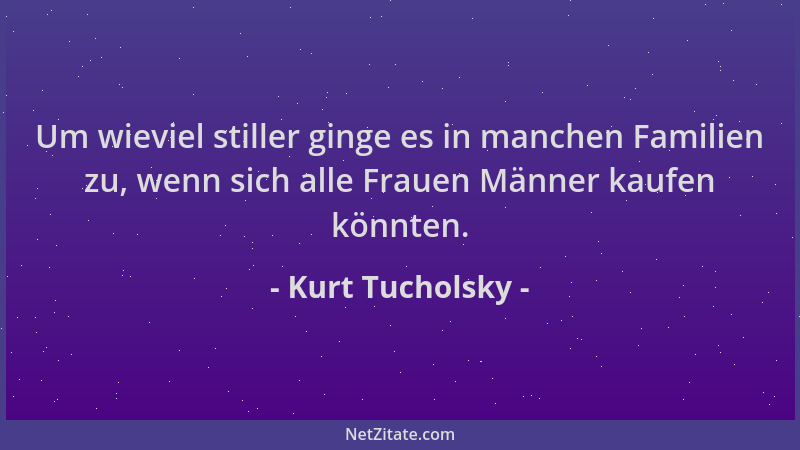 Kurt Tucholsky - Um wieviel stiller ginge es in manchen Familien zu, wenn sich alle Frauen Männer kaufen könnten....