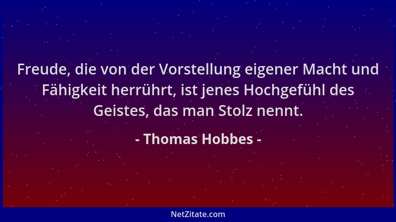 Thomas Hobbes - Freude, die von der Vorstellung eigener Macht und Fähigkeit herrührt, ist jenes Hochgefühl des Geistes, das...