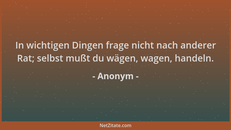 Anonym - In wichtigen Dingen frage nicht nach anderer Rat; selbst mußt du wägen, wagen, handeln....