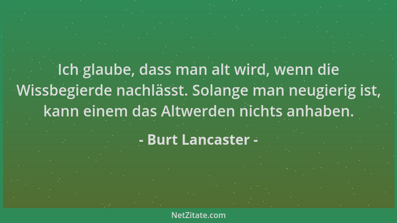 Burt Lancaster - Ich glaube, dass man alt wird, wenn die Wissbegierde nachlässt. Solange man neugierig ist, kann einem das...