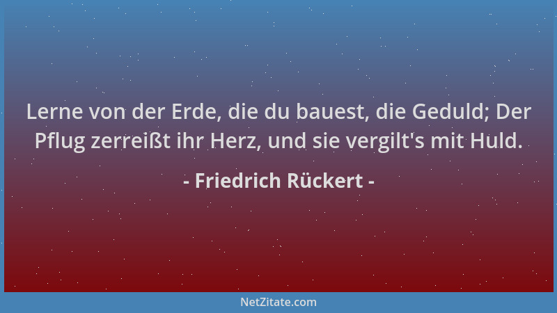 Friedrich Rückert - Lerne von der Erde, die du bauest, die Geduld; Der Pflug zerreißt ihr Herz, und sie vergilt 's mit Huld....