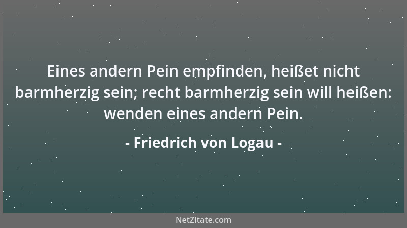 Friedrich von Logau - Eines andern Pein empfinden, heißet nicht barmherzig sein; recht barmherzig sein will heißen: wenden...