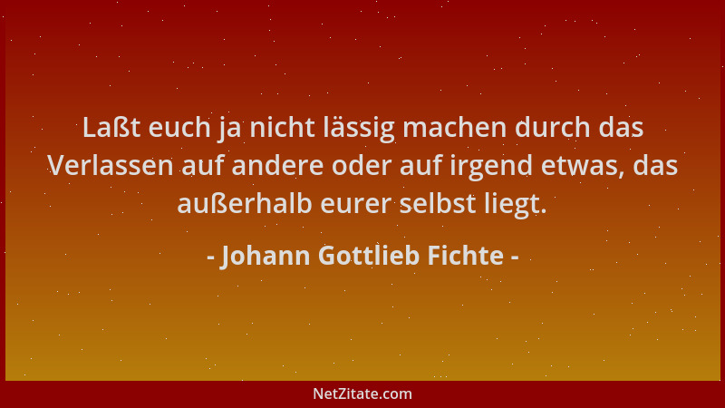 Johann Gottlieb Fichte - Laßt euch ja nicht lässig machen durch das Verlassen auf andere oder auf irgend etwas, das außerha...