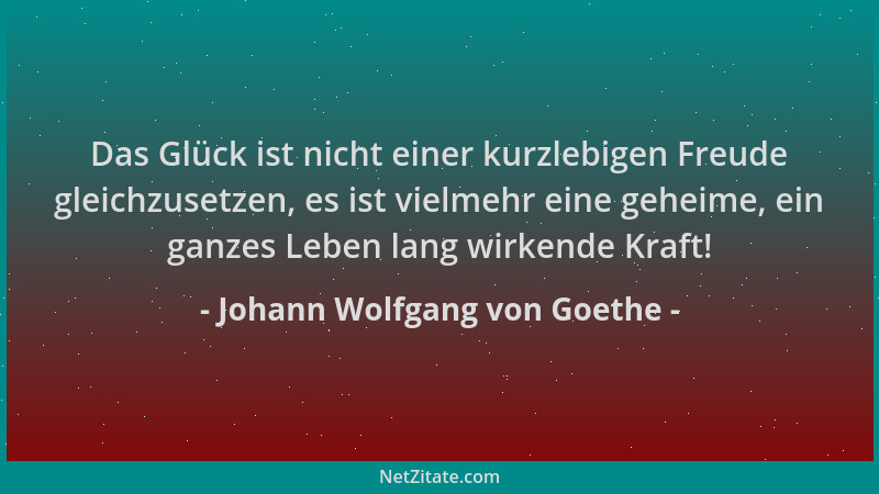Johann Wolfgang von Goethe - Das Glück ist nicht einer kurzlebigen Freude gleichzusetzen, es ist vielmehr eine geheime, ein...
