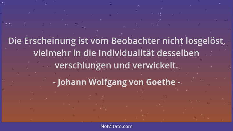 Johann Wolfgang von Goethe - Die Erscheinung ist vom Beobachter nicht losgelöst, vielmehr in die Individualität desselben v...
