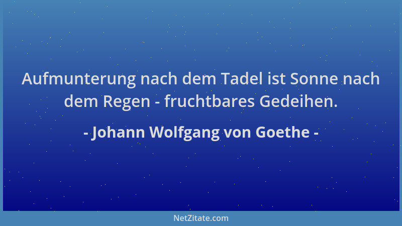Johann Wolfgang von Goethe - Aufmunterung nach dem Tadel ist Sonne nach dem Regen - fruchtbares Gedeihen....
