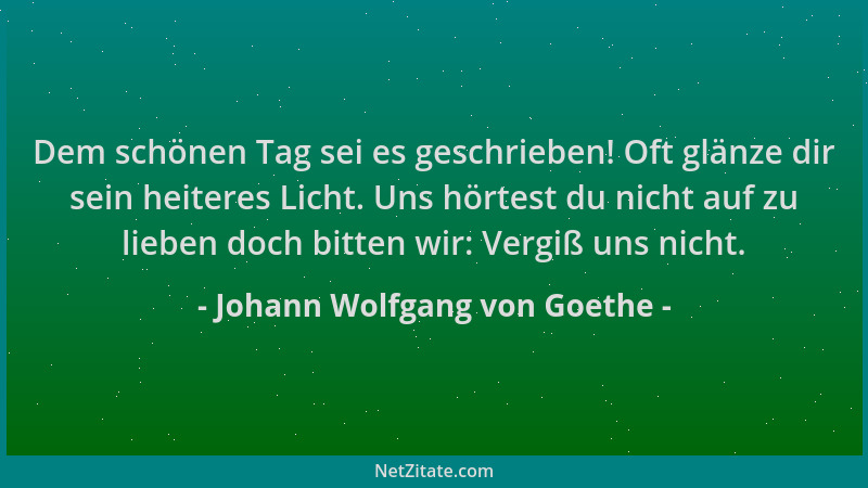Johann Wolfgang von Goethe - Dem schönen Tag sei es geschrieben! Oft glänze dir sein heiteres Licht. Uns hörtest du nicht a...