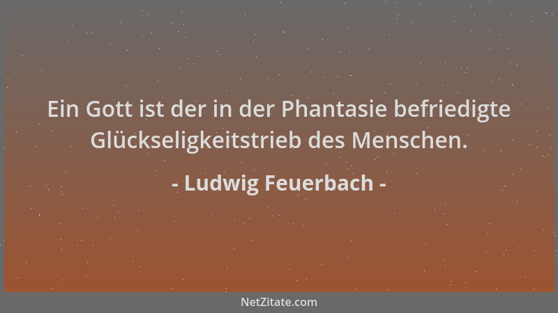 Ludwig Feuerbach - Ein Gott ist der in der Phantasie befriedigte Glückseligkeitstrieb des Menschen....