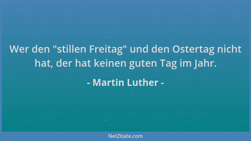 Martin Luther - Wer den  "stillen Freitag " und den Ostertag nicht hat, der hat keinen guten Tag im Jahr....