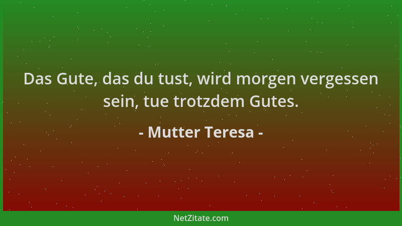 Mutter Teresa - Das Gute, das du tust, wird morgen vergessen sein, tue trotzdem Gutes....