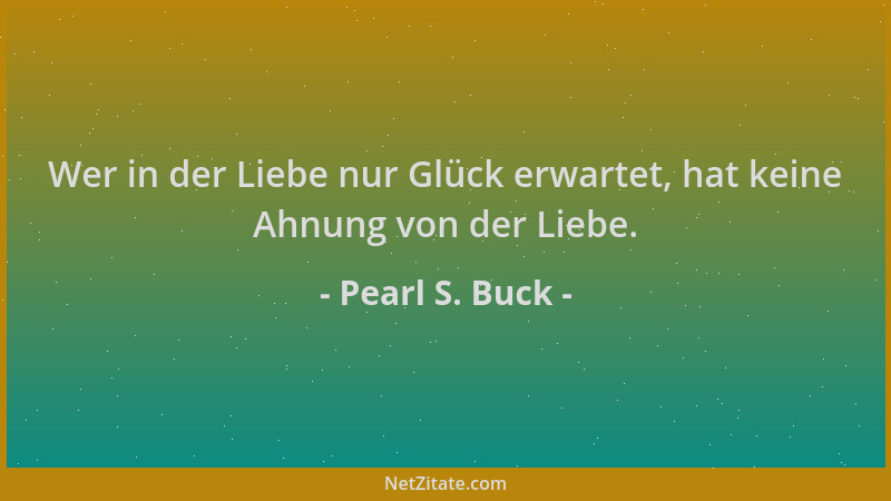Pearl S. Buck - Wer in der Liebe nur Glück erwartet, hat keine Ahnung von der Liebe....