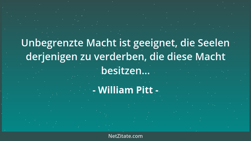 William Pitt - Unbegrenzte Macht ist geeignet, die Seelen derjenigen zu verderben, die diese Macht besitzen......