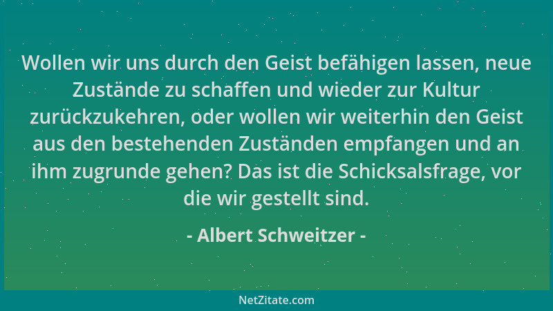 Albert Schweitzer - Wollen wir uns durch den Geist befähigen lassen, neue Zustände zu schaffen und wieder zur Kultur zurück...