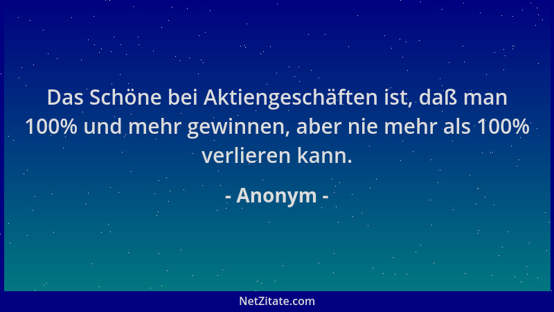 Anonym - Das Schöne bei Aktiengeschäften ist, daß man 100% und mehr gewinnen, aber nie mehr als 100% verlieren kann....