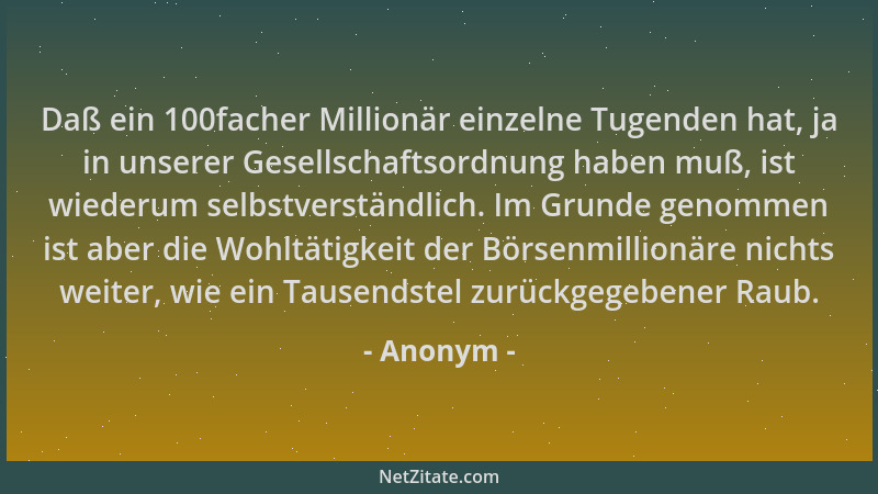 Anonym - Daß ein 100facher Millionär einzelne Tugenden hat, ja in unserer Gesellschaftsordnung haben muß, ist wiederum selb...