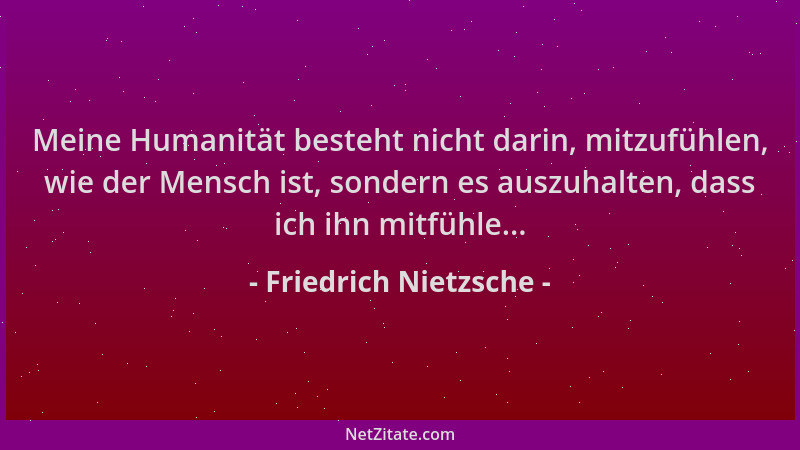 Friedrich Nietzsche - Meine Humanität besteht nicht darin, mitzufühlen, wie der Mensch ist, sondern es auszuhalten, dass ic...