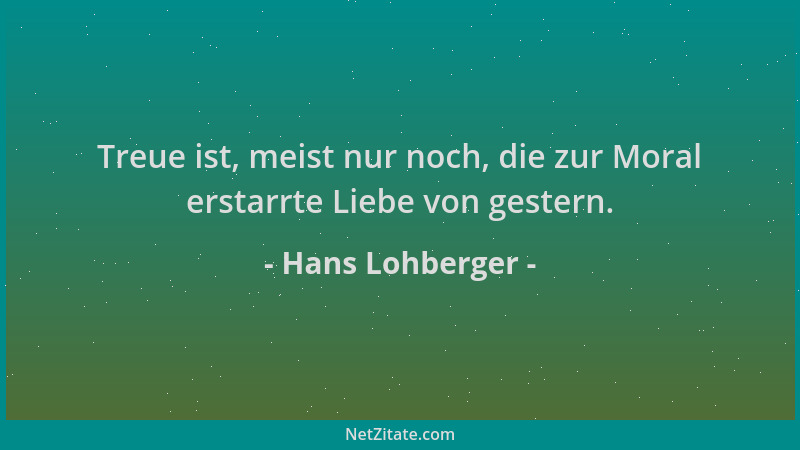Hans Lohberger - Treue ist, meist nur noch, die zur Moral erstarrte Liebe von gestern....
