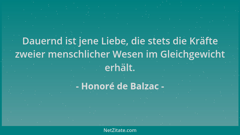 Honoré de Balzac - Dauernd ist jene Liebe, die stets die Kräfte zweier menschlicher Wesen im Gleichgewicht erhält....