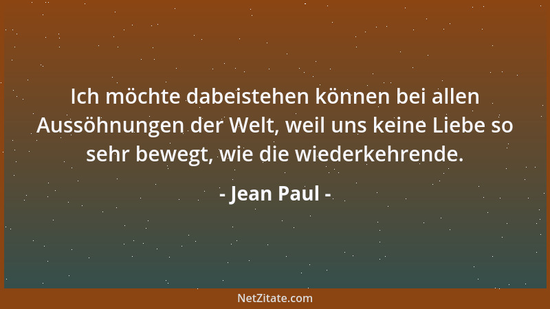 Jean Paul - Ich möchte dabeistehen können bei allen Aussöhnungen der Welt, weil uns keine Liebe so sehr bewegt, wie die wie...