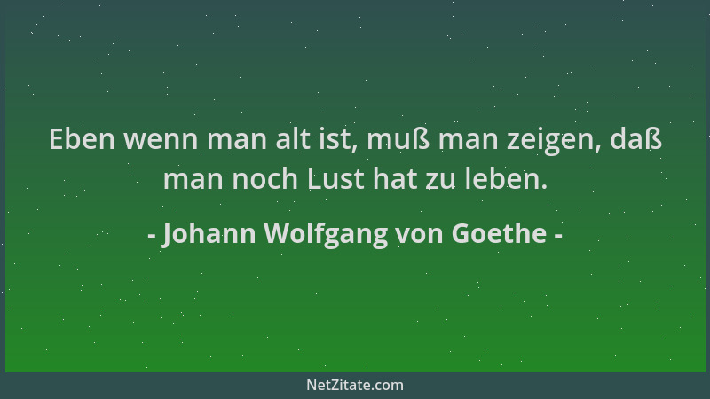 Johann Wolfgang von Goethe - Eben wenn man alt ist, muß man zeigen, daß man noch Lust hat zu leben....