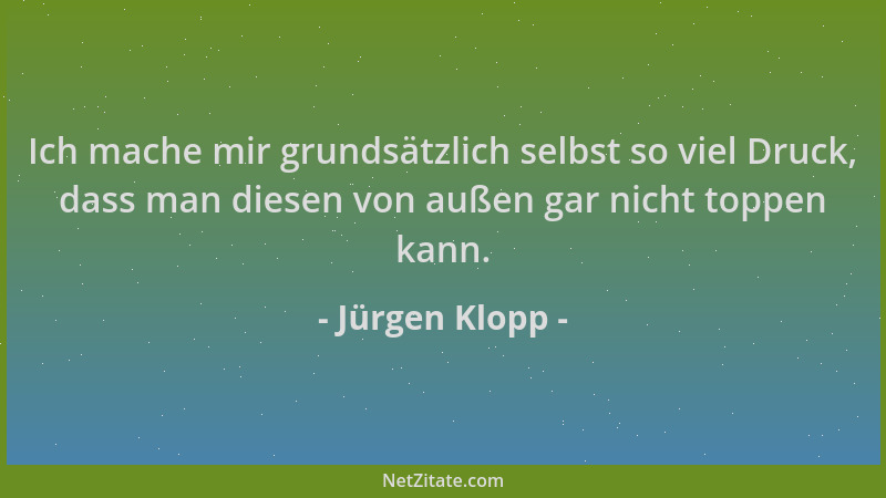 Jürgen Klopp - Ich mache mir grundsätzlich selbst so viel Druck, dass man diesen von außen gar nicht toppen kann....