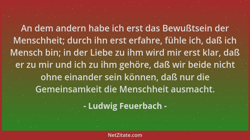 Ludwig Feuerbach - An dem andern habe ich erst das Bewußtsein der Menschheit; durch ihn erst erfahre, fühle ich, daß ich Me...