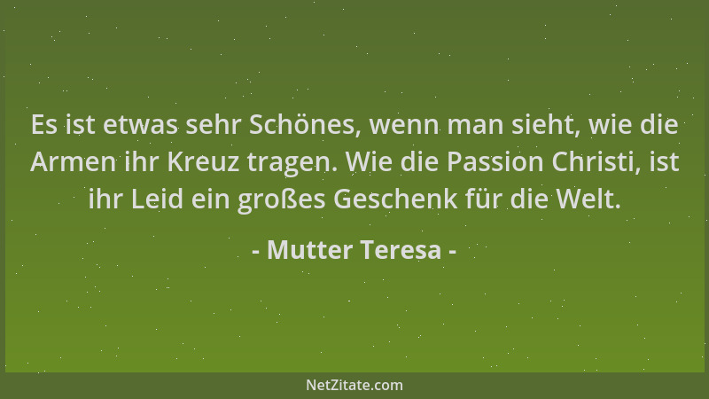 Mutter Teresa - Es ist etwas sehr Schönes, wenn man sieht, wie die Armen ihr Kreuz tragen. Wie die Passion Christi, ist ihr...