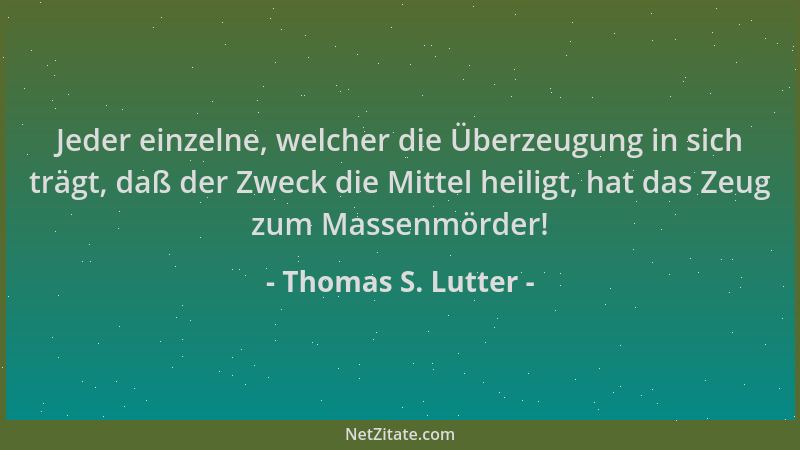 Thomas S. Lutter - Jeder einzelne, welcher die Überzeugung in sich trägt, daß der Zweck die Mittel heiligt, hat das Zeug zu...