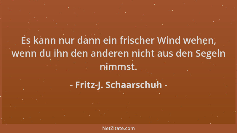 Fritz-J. Schaarschuh - Es kann nur dann ein frischer Wind wehen, wenn du ihn den anderen nicht aus den Segeln nimmst....
