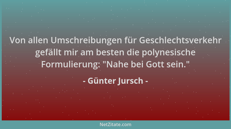 Günter Jursch - Von allen Umschreibungen für Geschlechtsverkehr gefällt mir am besten die polynesische Formulierung:  "Nahe...