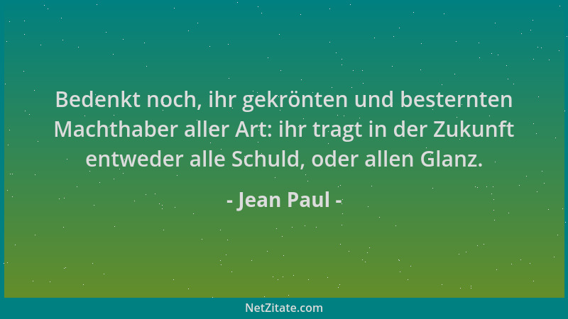 Jean Paul - Bedenkt noch, ihr gekrönten und besternten Machthaber aller Art: ihr tragt in der Zukunft entweder alle Schuld,...