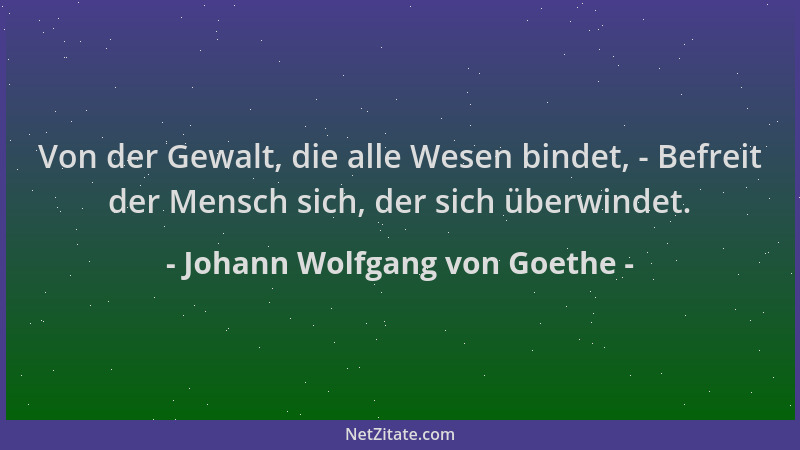 Johann Wolfgang von Goethe - Von der Gewalt, die alle Wesen bindet, - Befreit der Mensch sich, der sich überwindet....