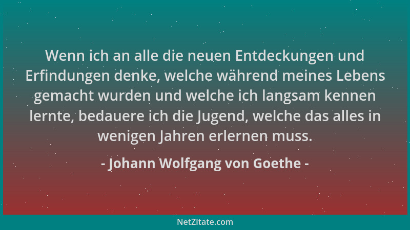 Johann Wolfgang von Goethe - Wenn ich an alle die neuen Entdeckungen und Erfindungen denke, welche während meines Lebens ge...