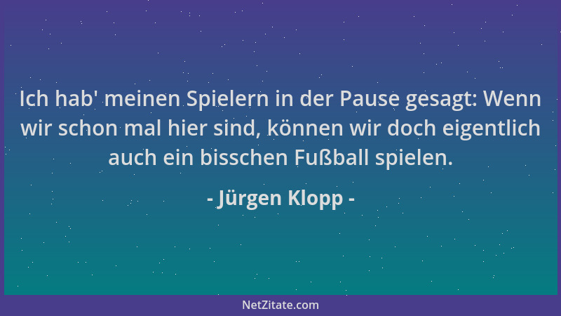 Jürgen Klopp - Ich hab ' meinen Spielern in der Pause gesagt: Wenn wir schon mal hier sind, können wir doch eigentlich auch...