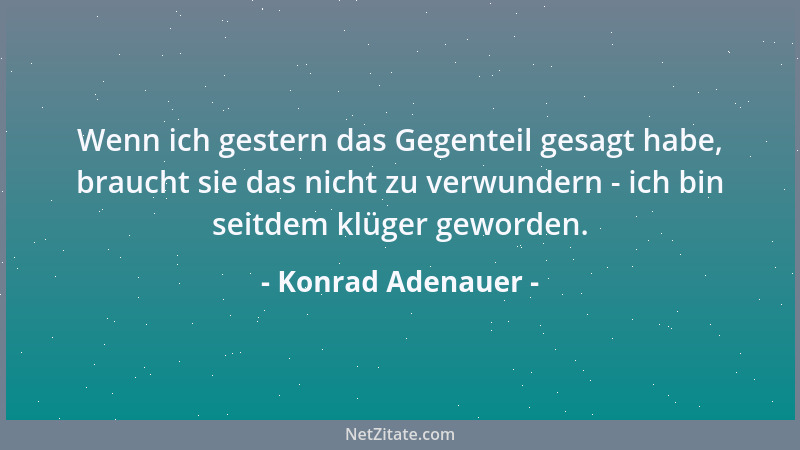 Konrad Adenauer - Wenn ich gestern das Gegenteil gesagt habe, braucht sie das nicht zu verwundern - ich bin seitdem klüger...