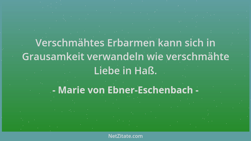 Marie von Ebner-Eschenbach - Verschmähtes Erbarmen kann sich in Grausamkeit verwandeln wie verschmähte Liebe in Haß....