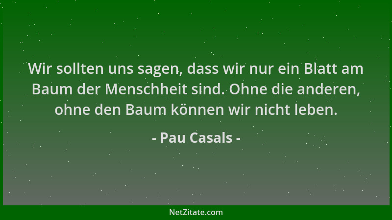 Pau Casals - Wir sollten uns sagen, dass wir nur ein Blatt am Baum der Menschheit sind. Ohne die anderen, ohne den Baum kön...