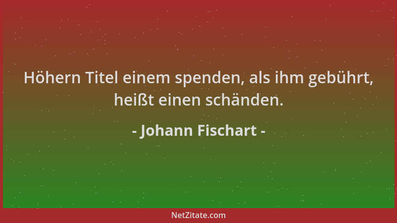 Johann Fischart - Höhern Titel einem spenden, als ihm gebührt, heißt einen schänden....