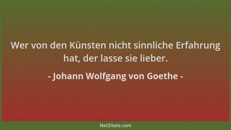 Johann Wolfgang von Goethe - Wer von den Künsten nicht sinnliche Erfahrung hat, der lasse sie lieber....