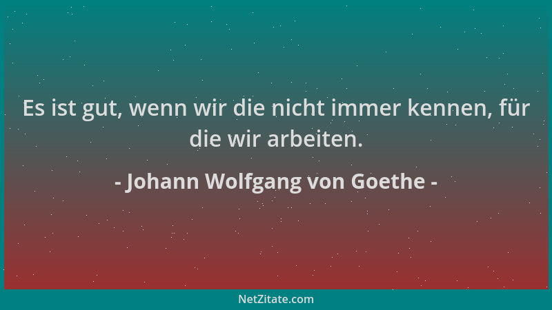 Johann Wolfgang von Goethe - Es ist gut, wenn wir die nicht immer kennen, für die wir arbeiten....