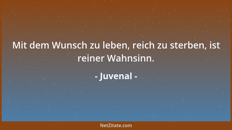 Juvenal - Mit dem Wunsch zu leben, reich zu sterben, ist reiner Wahnsinn....