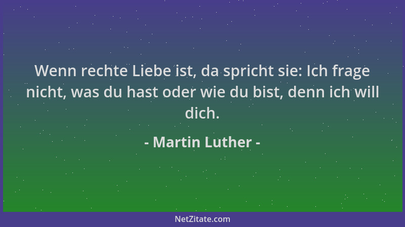 Martin Luther - Wenn rechte Liebe ist, da spricht sie: Ich frage nicht, was du hast oder wie du bist, denn ich will dich....