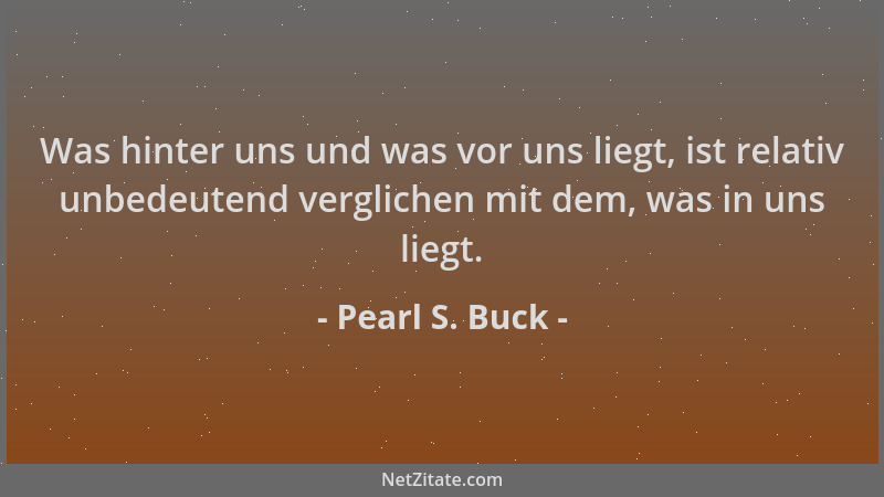 Pearl S. Buck - Was hinter uns und was vor uns liegt, ist relativ unbedeutend verglichen mit dem, was in uns liegt....