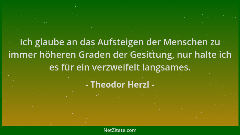Theodor Herzl - Ich glaube an das Aufsteigen der Menschen zu immer höheren Graden der Gesittung, nur halte ich es für ein v...