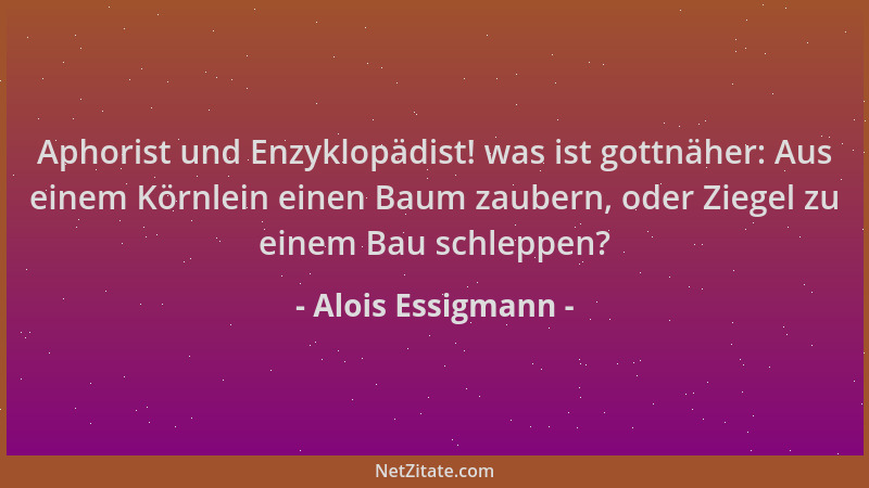 Alois Essigmann - Aphorist und Enzyklopädist! was ist gottnäher: Aus einem Körnlein einen Baum zaubern, oder Ziegel zu eine...