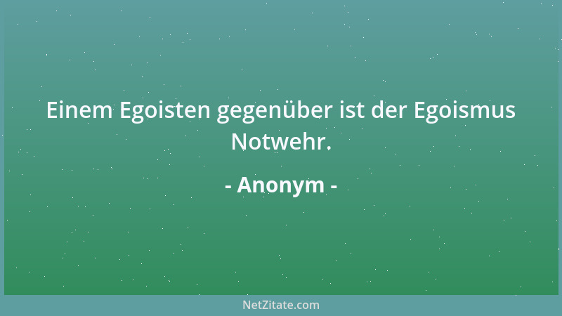 Anonym - Einem Egoisten gegenüber ist der Egoismus Notwehr....