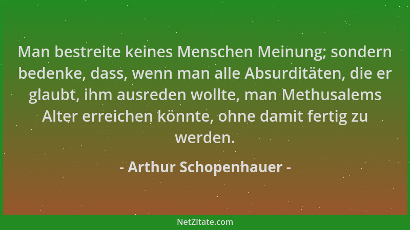 Arthur Schopenhauer - Man bestreite keines Menschen Meinung; sondern bedenke, dass, wenn man alle Absurditäten, die er glau...